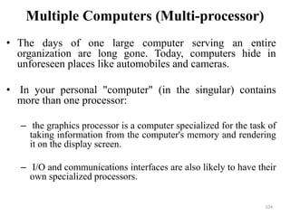 Multiple Computers (Multi-processor)
• The days of one large computer serving an entire
organization are long gone. Today, computers hide in
unforeseen places like automobiles and cameras.
• In your personal "computer" (in the singular) contains
more than one processor:
– the graphics processor is a computer specialized for the task of
taking information from the computer's memory and rendering
it on the display screen.
– I/O and communications interfaces are also likely to have their
own specialized processors.
104
 