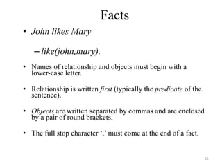 Facts
• John likes Mary
– like(john,mary).
• Names of relationship and objects must begin with a
lower-case letter.
• Relationship is written first (typically the predicate of the
sentence).
• Objects are written separated by commas and are enclosed
by a pair of round brackets.
• The full stop character ‘.’ must come at the end of a fact.
11
 