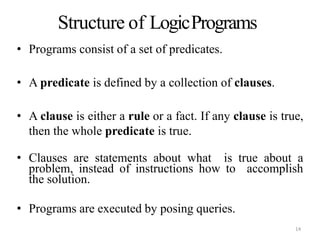 Structure of LogicPrograms
• Programs consist of a set of predicates.
• A predicate is defined by a collection of clauses.
• A clause is either a rule or a fact. If any clause is true,
then the whole predicate is true.
• Clauses are statements about what is true about a
problem, instead of instructions how to accomplish
the solution.
• Programs are executed by posing queries.
14
 