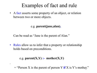 18
Examples of fact and rule
• A fact asserts some property of an object, or relation
between two or more objects.
e.g. parent(jane,alan).
Can be read as “Jane is the parent of Alan.”
• Rules allow us to infer that a property or relationship
holds based on preconditions.
e.g. parent(X,Y) :- mother(X,Y)
.
= “Person X is the parent of person Y if X is Y’s mother.”
 