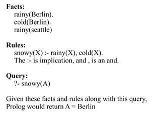Facts:
rainy(Berlin).
cold(Berlin).
rainy(seattle)
Rules:
snowy(X) :- rainy(X), cold(X).
The :- is implication, and , is an and.
Query:
?- snowy(A)
Given these facts and rules along with this query,
Prolog would return A = Berlin
 
