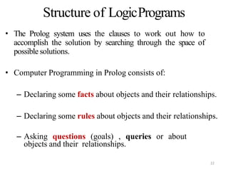 • The Prolog system uses the clauses to work out how to
accomplish the solution by searching through the space of
possible solutions.
• Computer Programming in Prolog consists of:
– Declaring some facts about objects and their relationships.
– Declaring some rules about objects and their relationships.
– Asking questions (goals) , queries or about
objects and their relationships.
Structure of LogicPrograms
22
 