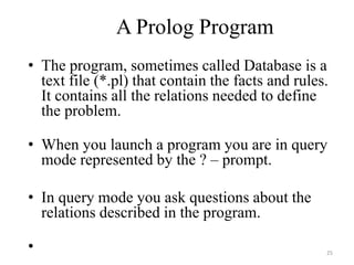 A Prolog Program
• The program, sometimes called Database is a
text file (*.pl) that contain the facts and rules.
It contains all the relations needed to define
the problem.
• When you launch a program you are in query
mode represented by the ? – prompt.
• In query mode you ask questions about the
relations described in the program.
• 25
 