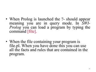 • When Prolog is launched the ?- should appear
meaning you are in query mode. In SWI-
Prolog you can load a program by typing the
command [file].
• When the file containing your program is
file.pl. When you have done this you can use
all the facts and rules that are contained in the
program.
26
 