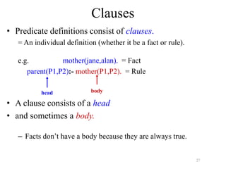 27
Clauses
• Predicate definitions consist of clauses.
= An individual definition (whether it be a fact or rule).
e.g. mother(jane,alan). = Fact
parent(P1,P2):- mother(P1,P2). = Rule
• A clause consists of a head
• and sometimes a body.
– Facts don’t have a body because they are always true.
head body
 