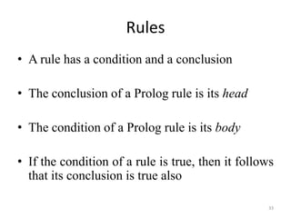 Rules
• A rule has a condition and a conclusion
• The conclusion of a Prolog rule is its head
• The condition of a Prolog rule is its body
• If the condition of a rule is true, then it follows
that its conclusion is true also
33
 