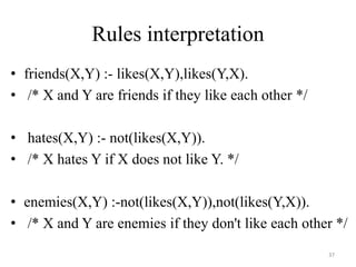Rules interpretation
• friends(X,Y) :- likes(X,Y),likes(Y,X).
• /* X and Y are friends if they like each other */
• hates(X,Y) :- not(likes(X,Y)).
• /* X hates Y if X does not like Y. */
• enemies(X,Y) :-not(likes(X,Y)),not(likes(Y,X)).
• /* X and Y are enemies if they don't like each other */
37
 