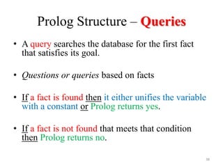 Prolog Structure – Queries
• A query searches the database for the first fact
that satisfies its goal.
• Questions or queries based on facts
• If a fact is found then it either unifies the variable
with a constant or Prolog returns yes.
• If a fact is not found that meets that condition
then Prolog returns no.
38
 