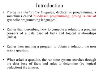 Introduction
• Prolog is a declarative language, declarative programming is
sometimes called rule-based programming, prolog is one of
symbolic programming languages.
• Rather than describing how to compute a solution, a program
consists of a data base of facts and logical relationships
(rules).
• Rather then running a program to obtain a solution, the user
asks a question.
• When asked a question, the run time system searches through
the data base of facts and rules to determine (by logical
deduction) the answer.
4
 