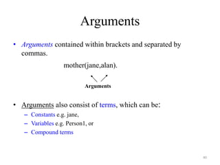Arguments
• Arguments contained within brackets and separated by
commas.
mother(jane,alan).
• Arguments also consist of terms, which can be:
– Constants e.g. jane,
– Variables e.g. Person1, or
– Compound terms
Arguments
40
 