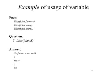 Example of usage of variable
Facts:
likes(john,flowers).
likes(john,mary).
likes(paul,mary).
Question:
?- likes(john,X)
Answer:
X=flowers and wait
;
mary
;
no
43
 