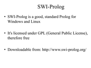 SWI-Prolog
• SWI-Prolog is a good, standard Prolog for
Windows and Linux
• It's licensed under GPL (General Public License),
therefore free
• Downloadable from: http://www.swi-prolog.org/
 