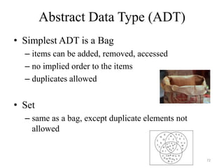 Abstract Data Type (ADT)
• Simplest ADT is a Bag
– items can be added, removed, accessed
– no implied order to the items
– duplicates allowed
• Set
– same as a bag, except duplicate elements not
allowed
72
 