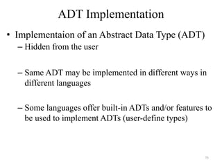 75
ADT Implementation
• Implementaion of an Abstract Data Type (ADT)
– Hidden from the user
– Same ADT may be implemented in different ways in
different languages
– Some languages offer built-in ADTs and/or features to
be used to implement ADTs (user-define types)
 