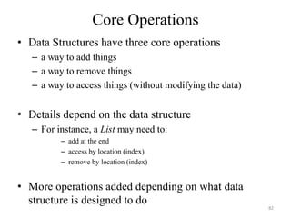 Core Operations
• Data Structures have three core operations
– a way to add things
– a way to remove things
– a way to access things (without modifying the data)
• Details depend on the data structure
– For instance, a List may need to:
– add at the end
– access by location (index)
– remove by location (index)
• More operations added depending on what data
structure is designed to do
82
 