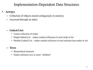 Implementation-Dependent Data Structures
• Arrays
– Collection of objects stored contiguously in memory
– Accessed through an index
– Linked Lists
• Linear collection of nodes
• Single-linked List – nodes contain references to next node in list
• Double-Linked List – nodes contain reference to next and previous nodes in list
– Trees
• Hierarchical structure
• Nodes reference two or more “children”
83
 