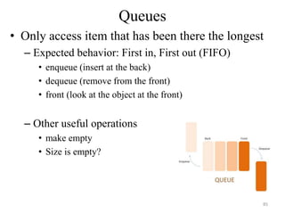 Queues
• Only access item that has been there the longest
– Expected behavior: First in, First out (FIFO)
• enqueue (insert at the back)
• dequeue (remove from the front)
• front (look at the object at the front)
– Other useful operations
• make empty
• Size is empty?
85
 