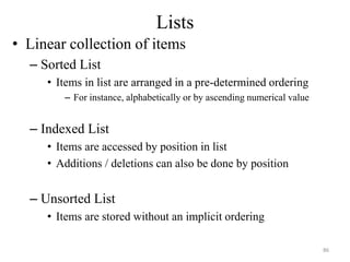 Lists
• Linear collection of items
– Sorted List
• Items in list are arranged in a pre-determined ordering
– For instance, alphabetically or by ascending numerical value
– Indexed List
• Items are accessed by position in list
• Additions / deletions can also be done by position
– Unsorted List
• Items are stored without an implicit ordering
86
 