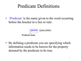 9
• ‘Predicate’is the name given to the word occurring
before the bracket in a fact or rule:
parent (jane,alan).
• By defining a predicate you are specifying which
information needs to be known for the property
denoted by the predicate to be true.
Predicate Definitions
Predicate name
 