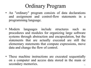 Ordinary Program
• An "ordinary" program consists of data declarations
and assignment and control-flow statements in a
programming language.
• Modern languages include structures such as
procedures and modules for organizing large software
systems through abstraction and encapsulation, but the
statements that are actually executed are still the
elementary statements that compute expressions, move
data and change the flow of control.
• These machine instructions are executed sequentially
on a computer and access data stored in the main or
secondary memories. 91
 