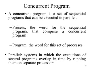 Concurrent Program
• A concurrent program is a set of sequential
programs that can be executed in parallel.
–Process: the word for the sequential
programs that comprise a concurrent
program
–Program: the word for this set of processes.
• Parallel: systems in which the executions of
several programs overlap in time by running
them on separate processors.
92
 