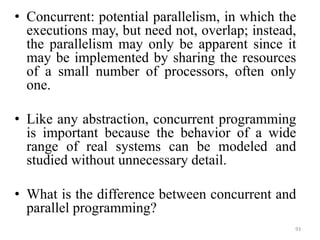 • Concurrent: potential parallelism, in which the
executions may, but need not, overlap; instead,
the parallelism may only be apparent since it
may be implemented by sharing the resources
of a small number of processors, often only
one.
• Like any abstraction, concurrent programming
is important because the behavior of a wide
range of real systems can be modeled and
studied without unnecessary detail.
• What is the difference between concurrent and
parallel programming?
93
 