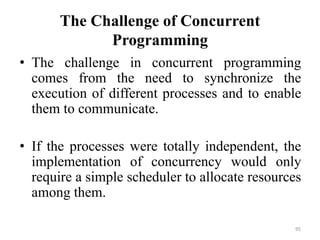 The Challenge of Concurrent
Programming
• The challenge in concurrent programming
comes from the need to synchronize the
execution of different processes and to enable
them to communicate.
• If the processes were totally independent, the
implementation of concurrency would only
require a simple scheduler to allocate resources
among them.
95
 