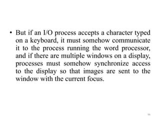 • But if an I/O process accepts a character typed
on a keyboard, it must somehow communicate
it to the process running the word processor,
and if there are multiple windows on a display,
processes must somehow synchronize access
to the display so that images are sent to the
window with the current focus.
96
 