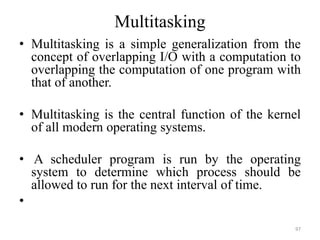 Multitasking
• Multitasking is a simple generalization from the
concept of overlapping I/O with a computation to
overlapping the computation of one program with
that of another.
• Multitasking is the central function of the kernel
of all modern operating systems.
• A scheduler program is run by the operating
system to determine which process should be
allowed to run for the next interval of time.
•
97
 