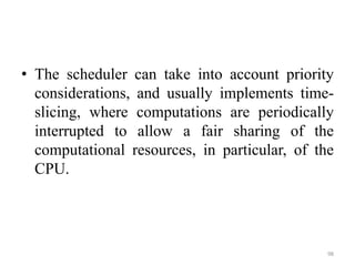 • The scheduler can take into account priority
considerations, and usually implements time-
slicing, where computations are periodically
interrupted to allow a fair sharing of the
computational resources, in particular, of the
CPU.
98
 