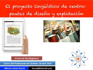 El proyecto lingüístico de centro:
pautas de diseño y explotación
Alberto	
  Lanzat	
  García	
   lanzat@hotmail.com	
  
Centro	
  del	
  Profesorado	
  de	
  Córdoba-­‐	
  29	
  abril	
  2014	
  
II	
  Feria	
  de	
  Plurilingüismo	
  
 