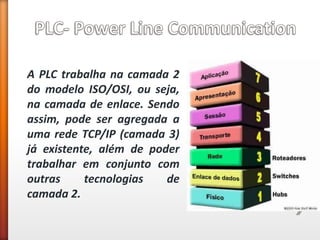 A PLC trabalha na camada 2 do modelo ISO/OSI, ou seja, na camada de enlace. Sendo assim, pode ser agregada a uma rede TCP/IP (camada 3) já existente, além de poder trabalhar em conjunto com outras tecnologias de camada 2.  