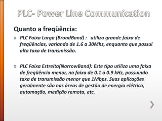 Quanto a freqüência: 
»PLC Faixa Larga (BroadBand) : utiliza grande faixa de freqüências, variando de 1.6 a 30Mhz, enquanto que possui alta taxa de transmissão. 
»PLC Faixa Estreita(NarrowBand): Este tipo utiliza uma faixa de freqüência menor, na faixa de 0.1 a 0.9 kHz, possuindo taxa de transmissão menor que 1Mbps. Suas aplicações geralmente são nas áreas de gestão de energia elétrica, automação, medição remota, etc. 
 