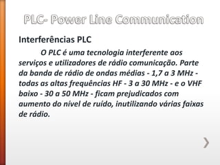Interferências PLC 
O PLC é uma tecnologia interferente aos serviços e utilizadores de rádio comunicação. Parte da banda de rádio de ondas médias - 1,7 a 3 MHz - todas as altas frequências HF - 3 a 30 MHz - e o VHF baixo - 30 a 50 MHz - ficam prejudicados com aumento do nível de ruído, inutilizando várias faixas de rádio.  