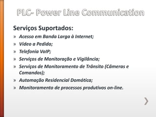 Serviços Suportados: 
»Acesso em Banda Larga à Internet; 
»Vídeo a Pedido; 
»Telefonia VoIP; 
»Serviços de Monitoração e Vigilância; 
»Serviços de Monitoramento de Trânsito (Câmeras e Comandos); 
»Automação Residencial Domótica; 
»Monitoramento de processos produtivos on-line. 
 