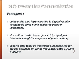 Vantagens : 
»Como utiliza uma infra-estrutura já disponível, não necessita de obras numa edificação para ser implantada; 
» Por utilizar a rede de energia eléctrica, qualquer "ponto de energia" é um potencial ponto de rede; 
»Suporta altas taxas de transmissão, podendo chegar até aos 500Mbps em várias frequências entre 1,7 MHz e 30 MHz.  