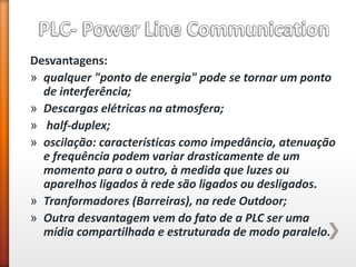 Desvantagens: 
»qualquer "ponto de energia" pode se tornar um ponto de interferência; 
»Descargas elétricas na atmosfera; 
» half-duplex; 
»oscilação: características como impedância, atenuação e frequência podem variar drasticamente de um momento para o outro, à medida que luzes ou aparelhos ligados à rede são ligados ou desligados. 
»Tranformadores (Barreiras), na rede Outdoor; 
»Outra desvantagem vem do fato de a PLC ser uma mídia compartilhada e estruturada de modo paralelo.  