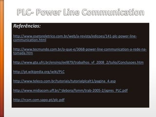 Referências: 
http://www.osetoreletrico.com.br/web/a-revista/edicoes/141-plc-power-line- communication.html 
http://www.tecmundo.com.br/o-que-e/3068-power-line-communication-a-rede-na- tomada.htm 
http://www.gta.ufrj.br/ensino/eel879/trabalhos_vf_2008_2/tulio/Conclusoes.htm 
http://pt.wikipedia.org/wiki/PLC 
http://www.teleco.com.br/tutoriais/tutorialplcalt1/pagina_4.asp 
http://www.midiacom.uff.br/~debora/fsmm/trab-2005-2/apres_PLC.pdf 
http://rcsm.com.sapo.pt/plc.pdf 
