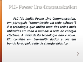 PLC (do inglês Power Line Communication, em português "comunicação via rede elétrica") é a tecnologia que utiliza uma das redes mais utilizadas em todo o mundo: a rede de energia eléctrica. A ideia desta tecnologia não é nova. Ela consiste em transmitir dados e voz em banda larga pela rede de energia eléctrica.  