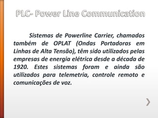 Sistemas de Powerline Carrier, chamados também de OPLAT (Ondas Portadoras em Linhas de Alta Tensão), têm sido utilizados pelas empresas de energia elétrica desde a década de 1920. Estes sistemas foram e ainda são utilizados para telemetria, controle remoto e comunicações de voz.  
