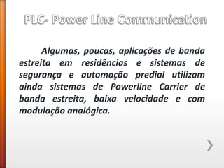 Algumas, poucas, aplicações de banda estreita em residências e sistemas de segurança e automação predial utilizam ainda sistemas de Powerline Carrier de banda estreita, baixa velocidade e com modulação analógica. 
 