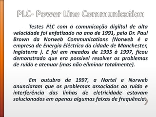 Testes PLC com a comunicação digiltal de alta velocidade foi enfatizado no ano de 1991, pelo Dr. Paul Brown da Norweb Communications (Norweb é a empresa de Energia Eléctrica da cidade de Manchester, Inglaterra ). E foi em meados de 1995 à 1997, ficou demonstrado que era possível resolver os problemas de ruído e atenuar (mas não eliminar totalmente). 
Em outubro de 1997, a Nortel e Norweb anunciaram que os problemas associados ao ruído e interferência das linhas de eletricidade estavam solucionados em apenas algumas faixas de frequência. 
 