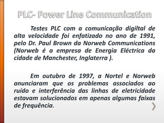 Testes PLC com a comunicação digiltal de alta velocidade foi enfatizado no ano de 1991, pelo Dr. Paul Brown da Norweb Communications (Norweb é a empresa de Energia Eléctrica da cidade de Manchester, Inglaterra ). 
Em outubro de 1997, a Nortel e Norweb anunciaram que os problemas associados ao ruído e interferência das linhas de eletricidade estavam solucionados em apenas algumas faixas de frequência. 
 