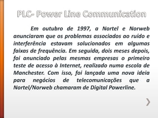 Em outubro de 1997, a Nortel e Norweb anunciaram que os problemas associados ao ruído e interferência estavam solucionados em algumas faixas de frequência. Em seguida, dois meses depois, foi anunciado pelas mesmas empresas o primeiro teste de acesso à Internet, realizado numa escola de Manchester. Com isso, foi lançada uma nova ideia para negócios de telecomunicações que a Nortel/Norweb chamaram de Digital Powerline.  