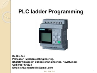 PLC ladder Programming
Dr. S.N.Teli
Professor, Mechanical Engineering,
Bharati Vidyapeeth College of Engineering, NaviMumbai
Cell: 9987476524
Email: shivanandteli75@gmail.com
1Dr. S.N.Teli
 