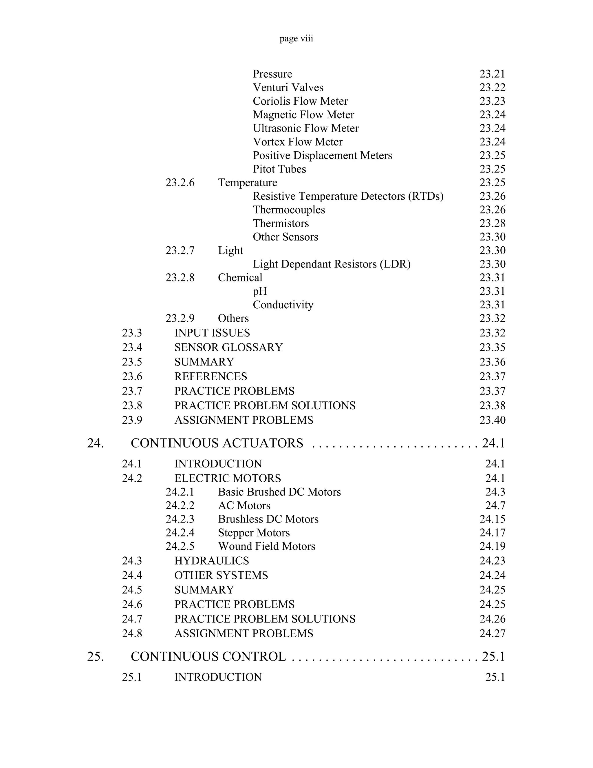 page viii
Pressure 23.21
Venturi Valves 23.22
Coriolis Flow Meter 23.23
Magnetic Flow Meter 23.24
Ultrasonic Flow Meter 23.24
Vortex Flow Meter 23.24
Positive Displacement Meters 23.25
Pitot Tubes 23.25
23.2.6 Temperature 23.25
Resistive Temperature Detectors (RTDs) 23.26
Thermocouples 23.26
Thermistors 23.28
Other Sensors 23.30
23.2.7 Light 23.30
Light Dependant Resistors (LDR) 23.30
23.2.8 Chemical 23.31
pH 23.31
Conductivity 23.31
23.2.9 Others 23.32
23.3 INPUT ISSUES 23.32
23.4 SENSOR GLOSSARY 23.35
23.5 SUMMARY 23.36
23.6 REFERENCES 23.37
23.7 PRACTICE PROBLEMS 23.37
23.8 PRACTICE PROBLEM SOLUTIONS 23.38
23.9 ASSIGNMENT PROBLEMS 23.40
24. CONTINUOUS ACTUATORS . . . . . . . . . . . . . . . . . . . . . . . . . 24.1
24.1 INTRODUCTION 24.1
24.2 ELECTRIC MOTORS 24.1
24.2.1 Basic Brushed DC Motors 24.3
24.2.2 AC Motors 24.7
24.2.3 Brushless DC Motors 24.15
24.2.4 Stepper Motors 24.17
24.2.5 Wound Field Motors 24.19
24.3 HYDRAULICS 24.23
24.4 OTHER SYSTEMS 24.24
24.5 SUMMARY 24.25
24.6 PRACTICE PROBLEMS 24.25
24.7 PRACTICE PROBLEM SOLUTIONS 24.26
24.8 ASSIGNMENT PROBLEMS 24.27
25. CONTINUOUS CONTROL . . . . . . . . . . . . . . . . . . . . . . . . . . . . 25.1
25.1 INTRODUCTION 25.1
 