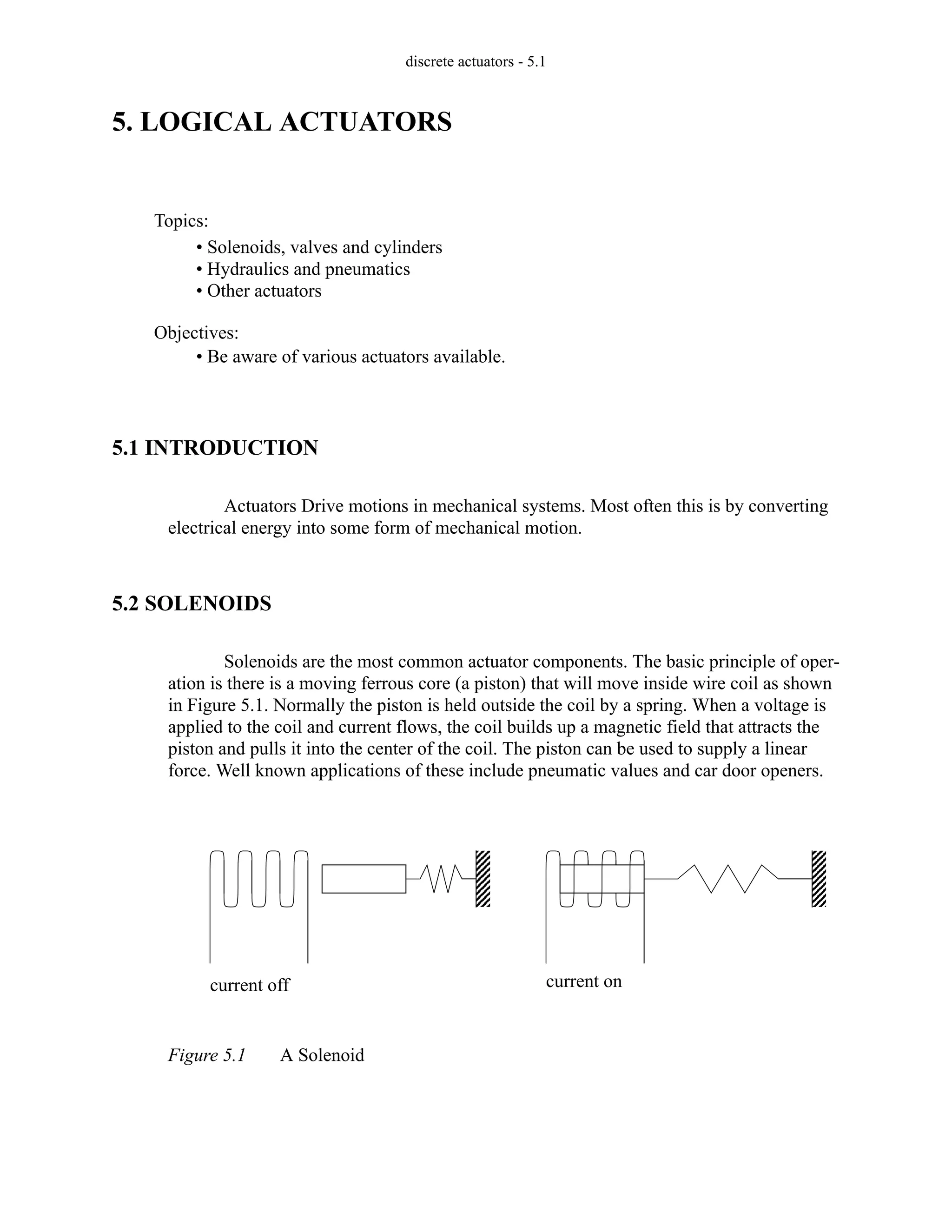 discrete actuators - 5.1
5. LOGICAL ACTUATORS
5.1 INTRODUCTION
Actuators Drive motions in mechanical systems. Most often this is by converting
electrical energy into some form of mechanical motion.
5.2 SOLENOIDS
Solenoids are the most common actuator components. The basic principle of oper-
ation is there is a moving ferrous core (a piston) that will move inside wire coil as shown
in Figure 5.1. Normally the piston is held outside the coil by a spring. When a voltage is
applied to the coil and current flows, the coil builds up a magnetic field that attracts the
piston and pulls it into the center of the coil. The piston can be used to supply a linear
force. Well known applications of these include pneumatic values and car door openers.
Figure 5.1 A Solenoid
Topics:
Objectives:
• Be aware of various actuators available.
• Solenoids, valves and cylinders
• Hydraulics and pneumatics
• Other actuators
current off current on
 