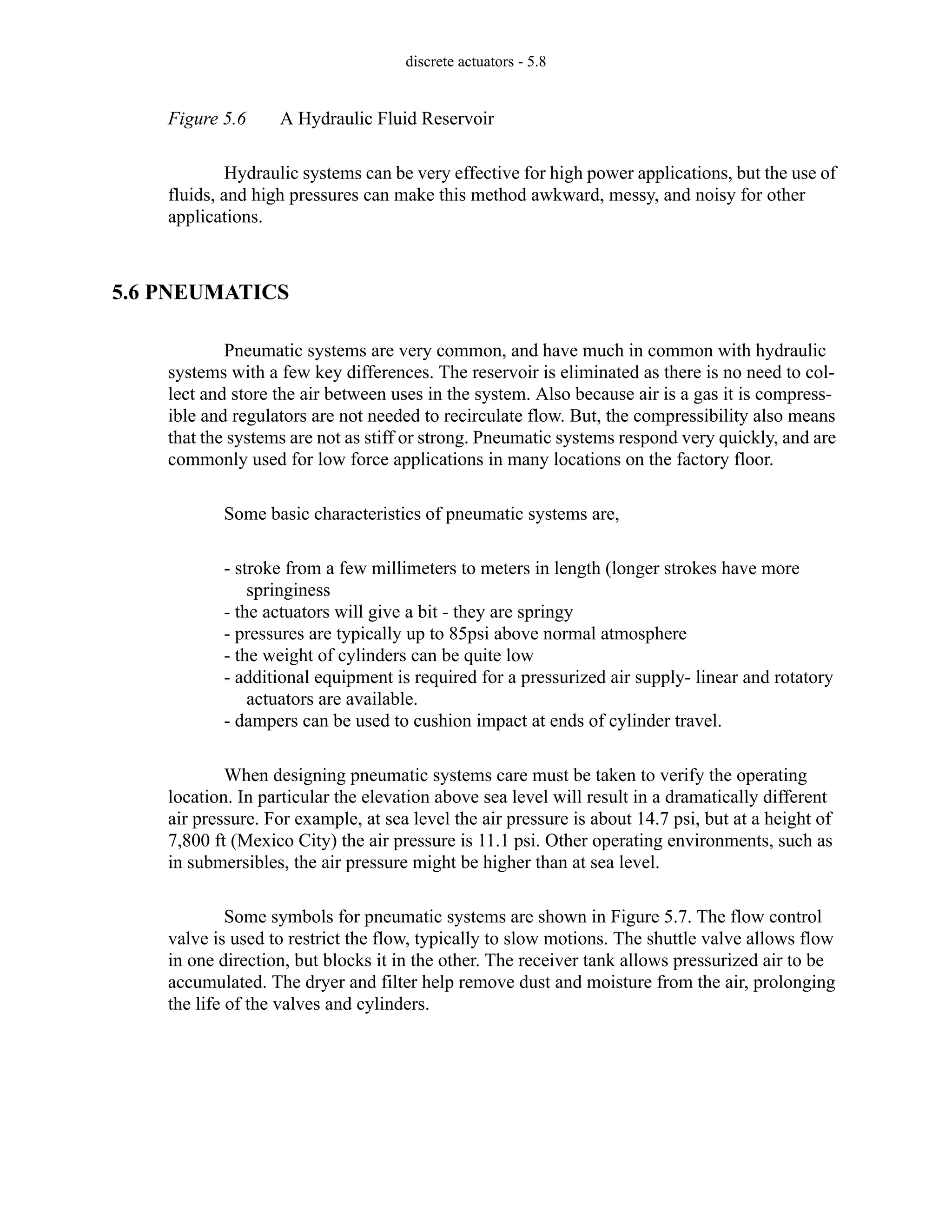 discrete actuators - 5.8
Figure 5.6 A Hydraulic Fluid Reservoir
Hydraulic systems can be very effective for high power applications, but the use of
fluids, and high pressures can make this method awkward, messy, and noisy for other
applications.
5.6 PNEUMATICS
Pneumatic systems are very common, and have much in common with hydraulic
systems with a few key differences. The reservoir is eliminated as there is no need to col-
lect and store the air between uses in the system. Also because air is a gas it is compress-
ible and regulators are not needed to recirculate flow. But, the compressibility also means
that the systems are not as stiff or strong. Pneumatic systems respond very quickly, and are
commonly used for low force applications in many locations on the factory floor.
Some basic characteristics of pneumatic systems are,
- stroke from a few millimeters to meters in length (longer strokes have more
springiness
- the actuators will give a bit - they are springy
- pressures are typically up to 85psi above normal atmosphere
- the weight of cylinders can be quite low
- additional equipment is required for a pressurized air supply- linear and rotatory
actuators are available.
- dampers can be used to cushion impact at ends of cylinder travel.
When designing pneumatic systems care must be taken to verify the operating
location. In particular the elevation above sea level will result in a dramatically different
air pressure. For example, at sea level the air pressure is about 14.7 psi, but at a height of
7,800 ft (Mexico City) the air pressure is 11.1 psi. Other operating environments, such as
in submersibles, the air pressure might be higher than at sea level.
Some symbols for pneumatic systems are shown in Figure 5.7. The flow control
valve is used to restrict the flow, typically to slow motions. The shuttle valve allows flow
in one direction, but blocks it in the other. The receiver tank allows pressurized air to be
accumulated. The dryer and filter help remove dust and moisture from the air, prolonging
the life of the valves and cylinders.
 