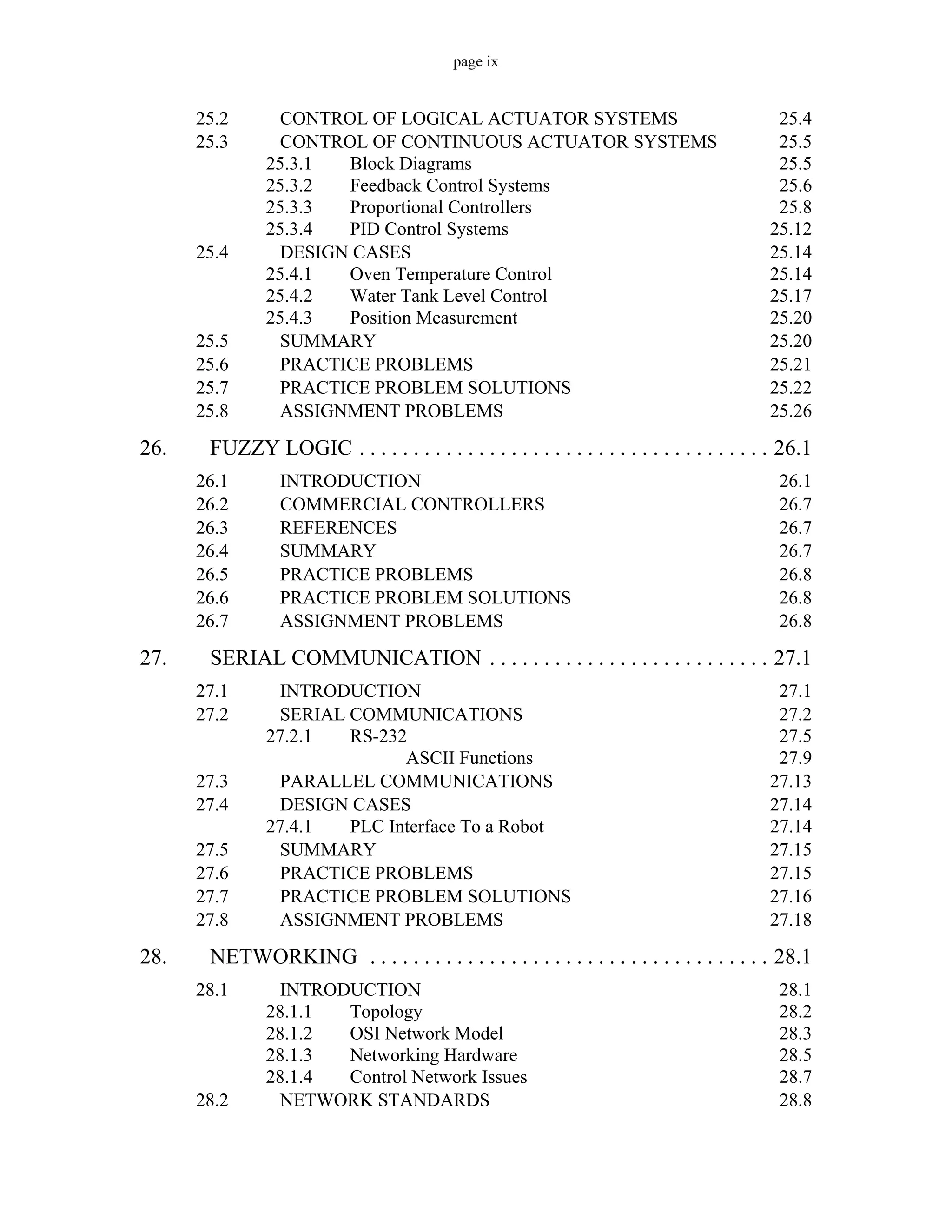 page ix
25.2 CONTROL OF LOGICAL ACTUATOR SYSTEMS 25.4
25.3 CONTROL OF CONTINUOUS ACTUATOR SYSTEMS 25.5
25.3.1 Block Diagrams 25.5
25.3.2 Feedback Control Systems 25.6
25.3.3 Proportional Controllers 25.8
25.3.4 PID Control Systems 25.12
25.4 DESIGN CASES 25.14
25.4.1 Oven Temperature Control 25.14
25.4.2 Water Tank Level Control 25.17
25.4.3 Position Measurement 25.20
25.5 SUMMARY 25.20
25.6 PRACTICE PROBLEMS 25.21
25.7 PRACTICE PROBLEM SOLUTIONS 25.22
25.8 ASSIGNMENT PROBLEMS 25.26
26. FUZZY LOGIC . . . . . . . . . . . . . . . . . . . . . . . . . . . . . . . . . . . . . . 26.1
26.1 INTRODUCTION 26.1
26.2 COMMERCIAL CONTROLLERS 26.7
26.3 REFERENCES 26.7
26.4 SUMMARY 26.7
26.5 PRACTICE PROBLEMS 26.8
26.6 PRACTICE PROBLEM SOLUTIONS 26.8
26.7 ASSIGNMENT PROBLEMS 26.8
27. SERIAL COMMUNICATION . . . . . . . . . . . . . . . . . . . . . . . . . . 27.1
27.1 INTRODUCTION 27.1
27.2 SERIAL COMMUNICATIONS 27.2
27.2.1 RS-232 27.5
ASCII Functions 27.9
27.3 PARALLEL COMMUNICATIONS 27.13
27.4 DESIGN CASES 27.14
27.4.1 PLC Interface To a Robot 27.14
27.5 SUMMARY 27.15
27.6 PRACTICE PROBLEMS 27.15
27.7 PRACTICE PROBLEM SOLUTIONS 27.16
27.8 ASSIGNMENT PROBLEMS 27.18
28. NETWORKING . . . . . . . . . . . . . . . . . . . . . . . . . . . . . . . . . . . . . 28.1
28.1 INTRODUCTION 28.1
28.1.1 Topology 28.2
28.1.2 OSI Network Model 28.3
28.1.3 Networking Hardware 28.5
28.1.4 Control Network Issues 28.7
28.2 NETWORK STANDARDS 28.8
 