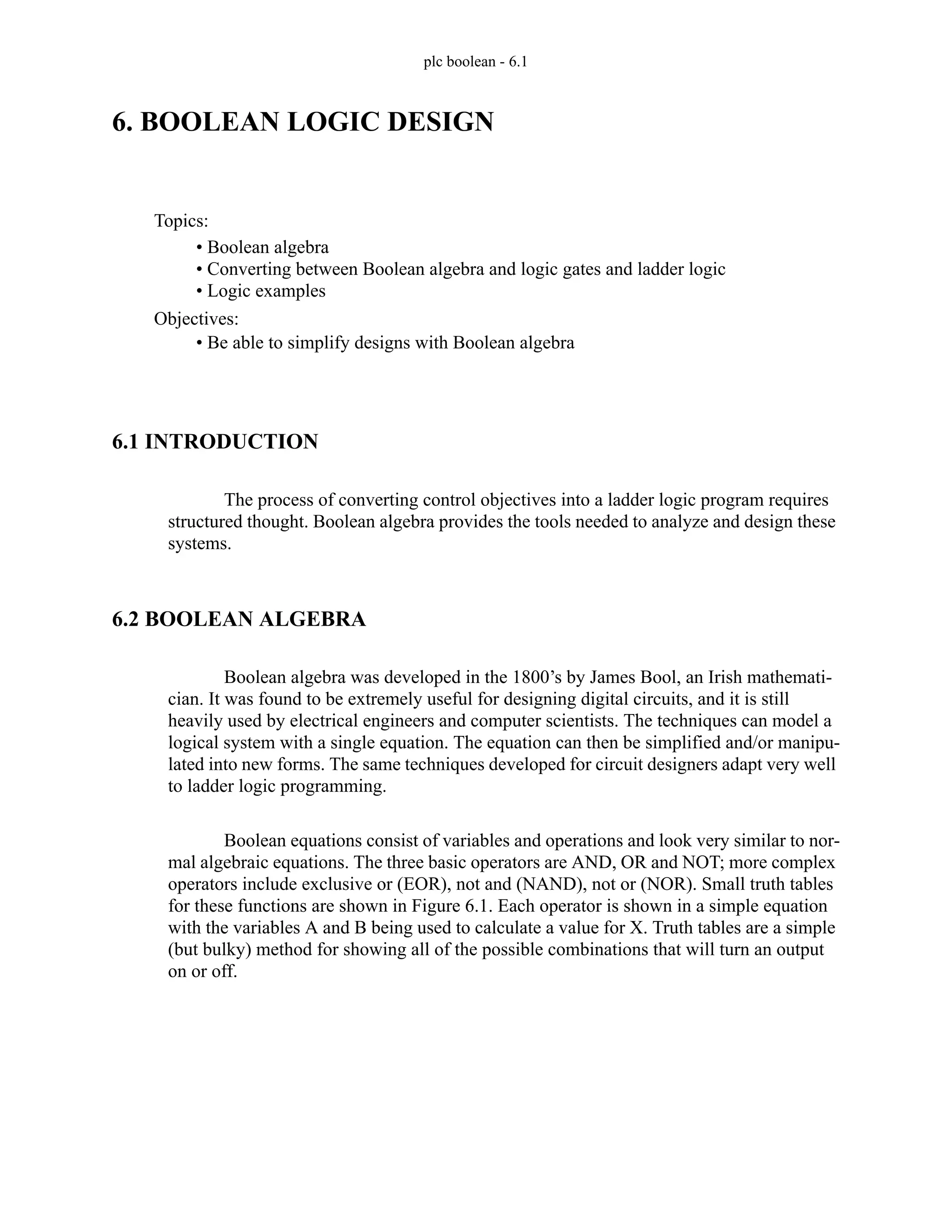 plc boolean - 6.1
6. BOOLEAN LOGIC DESIGN
6.1 INTRODUCTION
The process of converting control objectives into a ladder logic program requires
structured thought. Boolean algebra provides the tools needed to analyze and design these
systems.
6.2 BOOLEAN ALGEBRA
Boolean algebra was developed in the 1800’s by James Bool, an Irish mathemati-
cian. It was found to be extremely useful for designing digital circuits, and it is still
heavily used by electrical engineers and computer scientists. The techniques can model a
logical system with a single equation. The equation can then be simplified and/or manipu-
lated into new forms. The same techniques developed for circuit designers adapt very well
to ladder logic programming.
Boolean equations consist of variables and operations and look very similar to nor-
mal algebraic equations. The three basic operators are AND, OR and NOT; more complex
operators include exclusive or (EOR), not and (NAND), not or (NOR). Small truth tables
for these functions are shown in Figure 6.1. Each operator is shown in a simple equation
with the variables A and B being used to calculate a value for X. Truth tables are a simple
(but bulky) method for showing all of the possible combinations that will turn an output
on or off.
Topics:
Objectives:
• Be able to simplify designs with Boolean algebra
• Boolean algebra
• Converting between Boolean algebra and logic gates and ladder logic
• Logic examples
 